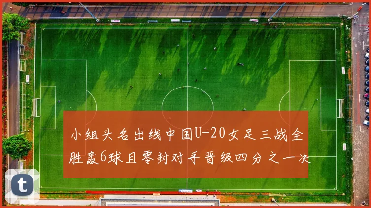 小组头名出线中国U-20女足三战全胜轰6球且零封对手晋级四分之一决赛