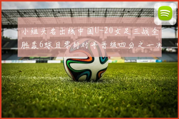 小组头名出线中国U-20女足三战全胜轰6球且零封对手晋级四分之一决赛