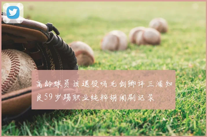 高龄球员该退役吗毛剑卿评三浦知良59岁踢职业纯粹胡闹刷记录